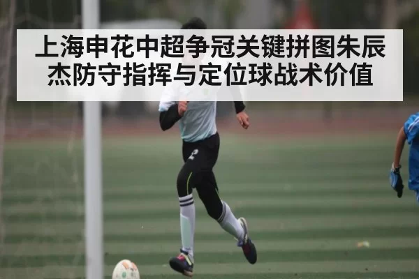 上海申花中超争冠关键拼图朱辰杰防守指挥与定位球战术价值